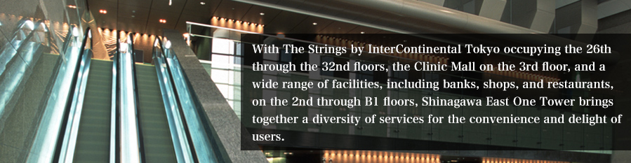 With The Strings by InterContinental Tokyo occupying the 26th through the 32nd floors, the Clinic Mall on the 3rd floor, and a wide range of facilities, including banks, shops, and restaurants, on the 2nd through B1 floors, Shinagawa East One Tower brings together a diversity of services for the convenience and delight of users.