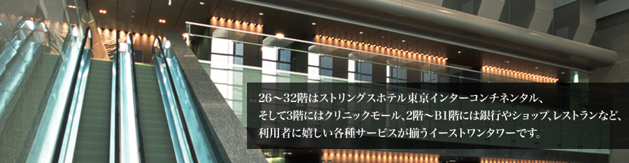 26〜32階はストリングスホテル東京インターコンチネンタル、そして3階にはクリニックモール、2階〜B1階には銀行やショップ、レストランなど、利用者に嬉しい各種サービスが揃うイーストワンタワーです。